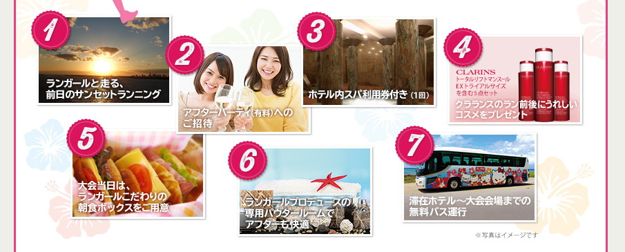①ランガールと走る、前日のサンセットランニング　②アフターパーティ（有料）へのご招待　③ホテル内スパ利用券付き（1回）　④クラランスのラン前後にうれしいコスメをプレゼント　⑤大会当日は、ランガールこだわりの朝食ボックスをご用意　⑥ランガールプロデュースの専用パウダールームでアフターも快適　⑦滞在ホテル〜大会会場までの無料バス運行