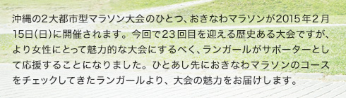 沖縄の2大都市型マラソン大会のひとつ、おきなわマラソンが2015年2月15日（日）に開催されます。今回で23回目を迎える歴史ある大会ですが、より女性にとって魅力的な大会にするべく、ランガールがサポーターとして応援することになりました。ひとあし先におきなわマラソンのコースをチェックしてきたランガールより、大会の魅力をお届けします。